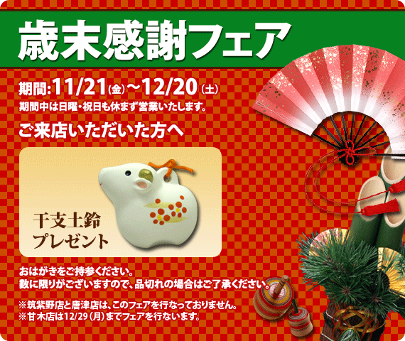 歳末感謝フェア期間11/21(金）～12/20(土）期間中は日曜・祝日も休まず営業いたします。来店者プレゼント干支土鈴プレゼント（ＤＭハガキをご持参ください）数に限りがございますので、品切れの場合はご容赦ください。 ※ＲＣ唐津とＲＳ筑紫野はこのフェアを行っていません。※ＲＣ甘木は期間が違います。11/21(金）～12/29(月）まで