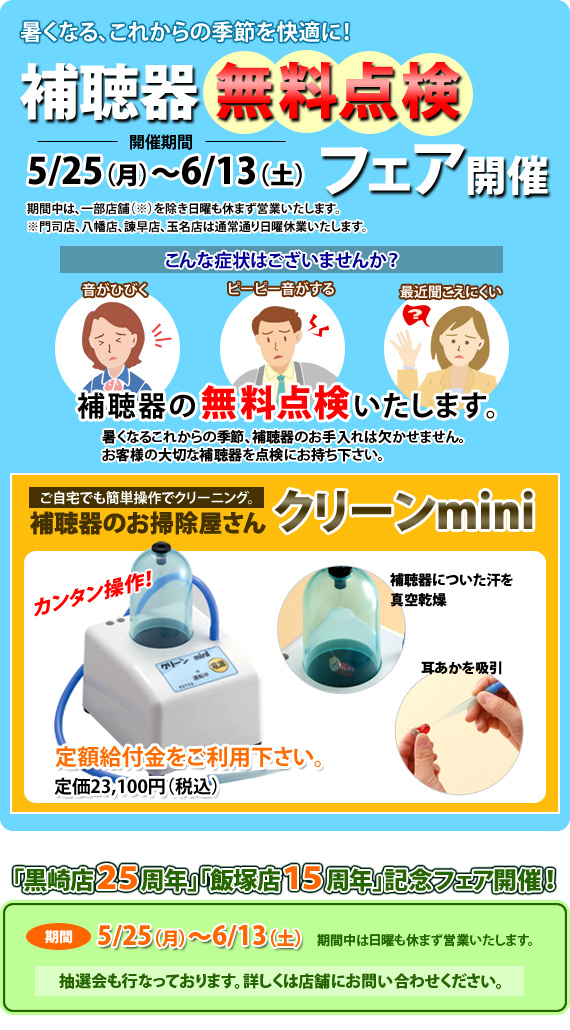 暑くなる、これからの季節をを快適に！補聴器無料点検フェア開催期間5/25(月)～6/13(土)補聴器の無料点検いたします。ご自宅でも簡単操作でクリーニング。補聴器のお掃除屋さんクリーンmini定額給付金応援価格定価23,100円(税込)を19,800円(税込)フェア期間中のみの価格です。「黒崎店２５周年」「飯塚店１５周年」を記念してフェアを開催！抽選会も行なっております。詳しくは店舗にお問い合わせください。期間5/25（月）～6/13（土）期間中は日曜も休まず営業いたします。