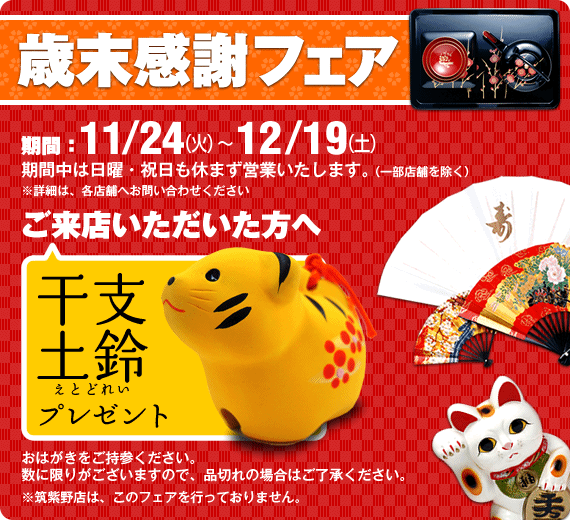 歳末感謝フェア期間11/24(火）～12/19(土）期間中は日曜・祝日も休まず営業いたします。※詳細は、各店舗へお問い合わせください。来店者プレゼント干支土鈴プレゼント（ＤＭハガキをご持参ください）数に限りがございますので、品切れの場合はご容赦ください。 ※RS筑紫野はこのフェアを行っていません。